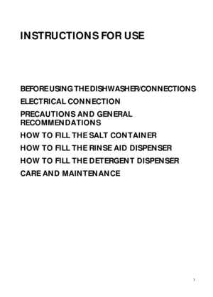 Page 13
INSTRUCTIONS FOR USE
BEFORE USING THE DISHWASHER/CONNECTIONS
ELECTRICAL CONNECTION
PRECAUTIONS AND GENERAL 
RECOMMENDATIONS
HOW TO FILL THE SALT CONTAINER
HOW TO FILL THE RINSE AID DISPENSER
HOW TO FILL THE DETERGENT DISPENSER
CARE AND MAINTENANCE
 