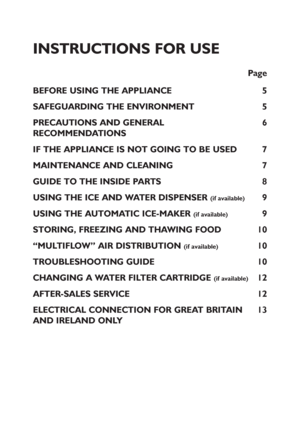 Page 14
INSTRUCTIONS FOR USE
Page
BEFORE USING THE APPLIANCE 5
SAFEGUARDING THE ENVIRONMENT 5
PRECAUTIONS AND GENERAL 6
RECOMMENDATIONS
IF THE APPLIANCE IS NOT GOING TO BE USED 7
MAINTENANCE AND CLEANING 7
GUIDE TO THE INSIDE PARTS 8
USING THE ICE AND WATER DISPENSER 
(if available)9
USING THE AUTOMATIC ICE-MAKER 
(if available)9
STORING, FREEZING AND THAWING FOOD 10
“MULTIFLOW” AIR DISTRIBUTION 
(if available)10
TROUBLESHOOTING GUIDE 10
CHANGING A WATER FILTER CARTRIDGE 
(if available)12
AFTER-SALES SERVICE...