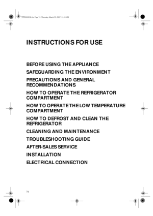 Page 174
INSTRUCTIONS FOR USE
BEFORE USING THE APPLIANCE
SAFEGUARDING THE ENVIRONMENT
PRECAUTIONS AND GENERAL 
RECOMMENDATIONS
HOW TO OPERATE THE REFRIGERATOR 
COMPARTMENT
HOW TO OPERATE THE LOW TEMPERATURE 
COMPARTMENT
HOW TO DEFROST AND CLEAN THE 
REFRIGERATOR
CLEANING AND MAINTENANCE
TROUBLESHOOTING GUIDE
AFTER-SALES SERVICE
INSTALLATION
ELECTRICAL CONNECTION
33502002GB.fm  Page 74  Thursday, March 22, 2007  11:54 AM
 