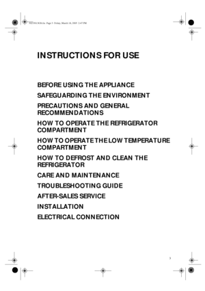 Page 13
INSTRUCTIONS FOR USE
BEFORE USING THE APPLIANCE
SAFEGUARDING THE ENVIRONMENT
PRECAUTIONS AND GENERAL 
RECOMMENDATIONS
HOW TO OPERATE THE REFRIGERATOR 
COMPARTMENT
HOW TO OPERATE THE LOW TEMPERATURE 
COMPARTMENT
HOW TO DEFROST AND CLEAN THE 
REFRIGERATOR
CARE AND MAINTENANCE
TROUBLESHOOTING GUIDE
AFTER-SALES SERVICE
INSTALLATION
ELECTRICAL CONNECTION
30233013GB.fm  Page 3  Friday, March 18, 2005  2:47 PM
 