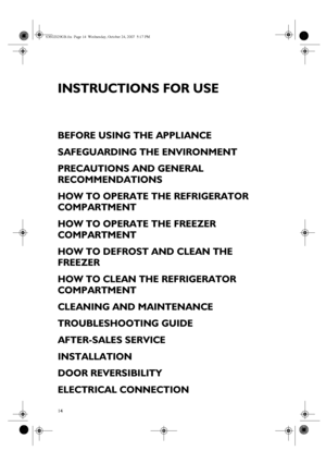 Page 114
INSTRUCTIONS FOR USE
BEFORE USING THE APPLIANCE
SAFEGUARDING THE ENVIRONMENT
PRECAUTIONS AND GENERAL 
RECOMMENDATIONS
HOW TO OPERATE THE REFRIGERATOR 
COMPARTMENT
HOW TO OPERATE THE FREEZER 
COMPARTMENT
HOW TO DEFROST AND CLEAN THE 
FREEZER
HOW TO CLEAN THE REFRIGERATOR 
COMPARTMENT
CLEANING AND MAINTENANCE
TROUBLESHOOTING GUIDE
AFTER-SALES SERVICE
INSTALLATION
DOOR REVERSIBILITY
ELECTRICAL CONNECTION
63602029GB.fm  Page 14  Wednesday, October 24, 2007  5:17 PM
 