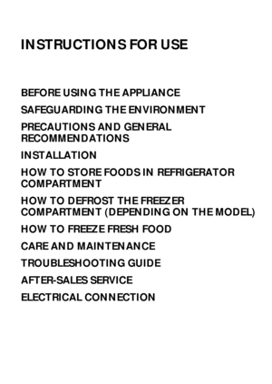 Page 174
INSTRUCTIONS FOR USE
BEFORE USING THE APPLIANCE
SAFEGUARDING THE ENVIRONMENT
PRECAUTIONS AND GENERAL 
RECOMMENDATIONS
INSTALLATION
HOW TO STORE FOODS IN REFRIGERATOR 
COMPARTMENT
HOW TO DEFROST THE FREEZER 
COMPARTMENT (DEPENDING ON THE MODEL)
HOW TO FREEZE FRESH FOOD
CARE AND MAINTENANCE
TROUBLESHOOTING GUIDE
AFTER-SALES SERVICE
ELECTRICAL CONNECTION
 