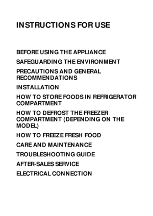 Page 114
INSTRUCTIONS FOR USE
BEFORE USING THE APPLIANCE
SAFEGUARDING THE ENVIRONMENT
PRECAUTIONS AND GENERAL 
RECOMMENDATIONS
INSTALLATION
HOW TO STORE FOODS IN REFRIGERATOR 
COMPARTMENT
HOW TO DEFROST THE FREEZER 
COMPARTMENT (DEPENDING ON THE 
MODEL)
HOW TO FREEZE FRESH FOOD
CARE AND MAINTENANCE
TROUBLESHOOTING GUIDE
AFTER-SALES SERVICE
ELECTRICAL CONNECTION
 