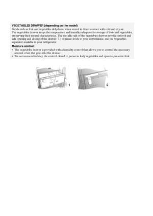 Page 724
VEGETABLES DRAWER (depending on the model)
Foods such as fruit and vegetables dehydrate when stored in direct contact with cold and dry air. 
The vegetables drawer keeps the temperature and humidity adequate for storage of fruits and vegetables, 
preserving their natural characteristics. The metallic rails of the vegetables drawer provide smooth and 
safe opening and closing of the drawer. To organize foods to your convenience, use the vegetables 
separator available in your refrigerator.
Moisture...