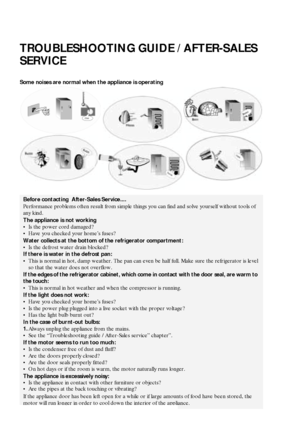 Page 1330
TROUBLESHOOTING GUIDE / AFTER-SALES 
SERVICE
Some noises are normal when the appliance is operating
Before contacting  After-Sales Service....
Performance problems often result from simple things you can find and solve yourself without tools of 
any kind.
The appliance is not working
Is the power cord damaged?
Have you checked your home’s fuses?
Water collects at the bottom of the refrigerator compartment:
Is the defrost water drain blocked?
If there is water in the defrost pan:
This is normal in...