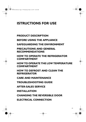 Page 115
ISTRUCTIONS FOR USE
PRODUCT DESCRIPTION
BEFORE USING THE APPLIANCE
SAFEGUARDING THE ENVIRONMENT
PRECAUTIONS AND GENERAL 
RECOMMENDATIONS
HOW TO OPERATE THE REFRIGERATOR 
COMPARTMENT
HOW TO OPERATE THE LOW TEMPERATURE 
COMPARTMENT
HOW TO DEFROST AND CLEAN THE 
REFRIGERATOR
CARE AND MAINTENANCE
TROUBLESHOOTING GUIDE
AFTER-SALES SERVICE
INSTALLATION
CHANGING THE REVERSIBLE DOOR
ELECTRICAL CONNECTION
60202010GB.fm  Page 15  Wednesday, May 16, 2007  10:44 AM
 