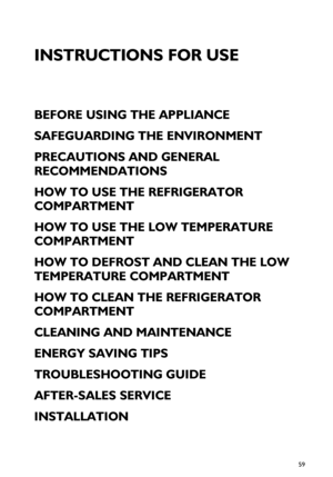 Page 159
INSTRUCTIONS FOR USE
BEFORE USING THE APPLIANCE
SAFEGUARDING THE ENVIRONMENT
PRECAUTIONS AND GENERAL 
RECOMMENDATIONS
HOW TO USE THE REFRIGERATOR 
COMPARTMENT
HOW TO USE THE LOW TEMPERATURE 
COMPARTMENT
HOW TO DEFROST AND CLEAN THE LOW 
TEMPERATURE COMPARTMENT
HOW TO CLEAN THE REFRIGERATOR 
COMPARTMENT
CLEANING AND MAINTENANCE
ENERGY SAVING TIPS
TROUBLESHOOTING GUIDE
AFTER-SALES SERVICE
INSTALLATION
 