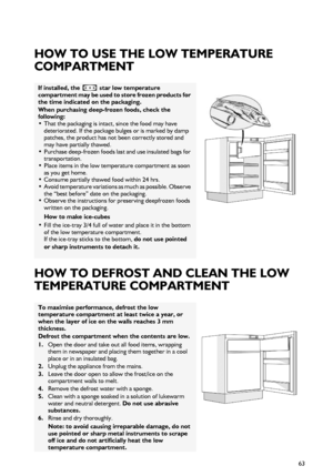 Page 563
HOW TO USE THE LOW TEMPERATURE 
COMPARTMENT
HOW TO DEFROST AND CLEAN THE LOW 
TEMPERATURE COMPARTMENT
If installed, the   star low temperature 
compartment may be used to store frozen products for 
the time indicated on the packaging. 
When purchasing deep-frozen foods, check the 
following: 
•That the packaging is intact, since the food may have 
deteriorated. If the package bulges or is marked by damp 
patches, the product has not been correctly stored and 
may have partially thawed. 
•Purchase...