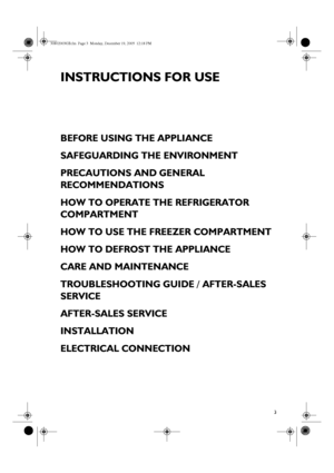 Page 13
INSTRUCTIONS FOR USE
BEFORE USING THE APPLIANCE
SAFEGUARDING THE ENVIRONMENT
PRECAUTIONS AND GENERAL 
RECOMMENDATIONS
HOW TO OPERATE THE REFRIGERATOR 
COMPARTMENT
HOW TO USE THE FREEZER COMPARTMENT
HOW TO DEFROST THE APPLIANCE
CARE AND MAINTENANCE
TROUBLESHOOTING GUIDE / AFTER-SALES 
SERVICE
AFTER-SALES SERVICE
INSTALLATION
ELECTRICAL CONNECTION
30802003GB.fm  Page 3  Monday, December 19, 2005  12:18 PM
 