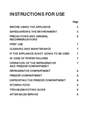 Page 14
INSTRUCTIONS FOR USE
Page
BEFORE USING THE APPLIANCE 5
SAFEGUARDING THE ENVIRONMENT 5
PRECAUTIONS AND GENERAL 6
RECOMMENDATIONS
FIRST USE 7
CLEANING AND MAINTENANCE 7
IF THE APPLIANCE IS NOT GOING TO BE USED 7
IN CASE OF POWER FAILURES 7
OPERATION OF THE REFRIGERATOR  7
AND FREEZER COMPARTMENT
REFRIGERATOR COMPARTMENT 8
FREEZER COMPARTMENT 8
DEFROSTING THE FREEZER COMPARTMENT 8
STORING FOOD 9
TROUBLESHOOTING GUIDE 9
AFTER-SALES SERVICE 9
 