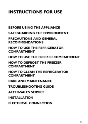 Page 175
INSTRUCTIONS FOR USE
BEFORE USING THE APPLIANCE
SAFEGUARDING THE ENVIRONMENT
PRECAUTIONS AND GENERAL 
RECOMMENDATIONS
HOW TO USE THE REFRIGERATOR 
COMPARTMENT
HOW TO USE THE FREEZER COMPARTMENT
HOW TO DEFROST THE FREEZER 
COMPARTMENT
HOW TO CLEAN THE REFRIGERATOR 
COMPARTMENT
CARE AND MAINTENANCE
TROUBLESHOOTING GUIDE
AFTER-SALES SERVICE
INSTALLATION
ELECTRICAL CONNECTION
 