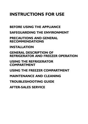 Page 118
INSTRUCTIONS FOR USE
BEFORE USING THE APPLIANCE
SAFEGUARDING THE ENVIRONMENT
PRECAUTIONS AND GENERAL
RECOMMENDATIONS
INSTALLATION
GENERAL DESCRIPTION OF
REFRIGERATOR AND FREEZER OPERATION
USING THE REFRIGERATOR
COMPARTMENT
USING THE FREEZER COMPARTMENT
MAINTENANCE AND CLEANING
TROUBLESHOOTING GUIDE
AFTER-SALES SERVICE
 