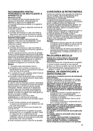 Page 29
29
RECOMANDĂRI PENTRU 
PERIOADELE DE NEUTILIZARE A 
APARATULUIAbsenţă scurtăNu e necesar să deconectaţi aparatul de la reţeaua de alimentare, dacă perioada de absenţă nu depă.e.te trei săptămâni.Consumaţi alimentele perisabile și congelaţi-le pe celelalte.Dacă frigiderul e dotat cu dispozitiv automat de producere a gheţii:
1.stingeţi dispozitivul.2.Închideţi alimentarea cu apă racordată la dispozitivul automat de producere a gheţii.3.Goliţi recipientul pentru cuburile de gheaţă.Absenţă îndelungatăGoliţi...