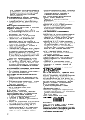 Page 22
22
�если холодильник оборудован автоматическим льдогенератором, могут быть слышны гудение (создаваемое клапаном линии подачи воды), капанье воды и сухой звук кубиков льда, падающих в поддон.Если холодильник не работает, проверьте:•Вставлена ли вилка сетевого шнура в розетку, на которую подается нужное напряжение?•Правильно ли работают предохранительные устройства системы электроснабжения у Вас дома?Если не работает автоматический льдогенератор (установленный на некоторых моделях), проверьте:•Успела ли...