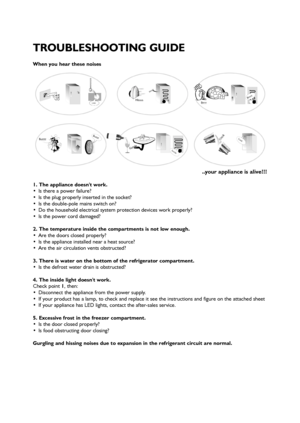 Page 47
When you hear these noises
..your appliance is alive!!!
1. The appliance doesnt work.
 Is there a power failure?
 Is the plug properly inserted in the socket?
 Is the double-pole mains switch on?
 Do the household electrical system protection devices work properly?
 Is the power cord damaged?
2. The temperature inside the compartments is not low enough.
 Are the doors closed properly?
 Is the appliance installed near a heat source?
 Are the air circulation vents obstructed?
3. There is water on the...