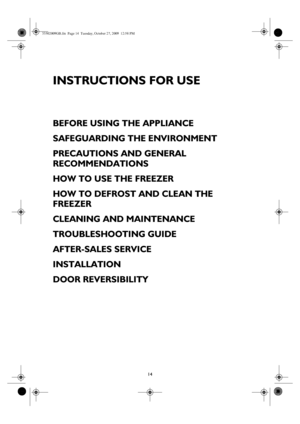 Page 114
INSTRUCTIONS FOR USE
BEFORE USING THE APPLIANCE
SAFEGUARDING THE ENVIRONMENT
PRECAUTIONS AND GENERAL 
RECOMMENDATIONS
HOW TO USE THE FREEZER
HOW TO DEFROST AND CLEAN THE 
FREEZER
CLEANING AND MAINTENANCE
TROUBLESHOOTING GUIDE
AFTER-SALES SERVICE
INSTALLATION
DOOR REVERSIBILITY
33502009GB.fm  Page 14  Tuesday, October 27, 2009  12:58 PM
 