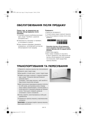 Page 15UA 15
ОБСЛУГОВУВАННЯ ПІСЛЯ ПРОДАЖУ
Перед тим, як звернутися до 
Центру обслуговування після 
продажу:
1.Спробуйте усунути проблему власноруч 
(див. розділ “Посібник з усунення 
несправностей”).
2.Перезапустіть програму та перевірте, 
чи несправність усунуто.
3.Якщо машина продовжує працювати 
неправильно, зателефонуйте до Центру 
обслуговування після продажу.
Повідомте:
•Характер несправності.
•Точний номер моделі пральної машини.
•Код обслуговування (номер після слова 
SERVICE).
Наклейка Центру...