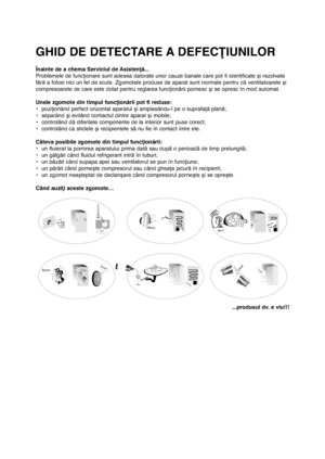 Page 15324
Înainte de a chema Serviciul de Asistenţă...
Problemele de funcţionare sunt adesea datorate unor cauze banale care pot fi identificate şi rezolvate
fără a folosi nici un fel de scule. Zgomotele produse de aparat sunt normale pentru că ventilatoarele şi
compresoarele de care este dotat pentru reglarea funcţionării pornesc şi se opresc în mod automat. 
Unele zgomote din timpul funcţionării pot fi reduse:
• poziţionând perfect orizontal aparatul şi amplasându-l pe o suprafaţă plană;
• separând şi...