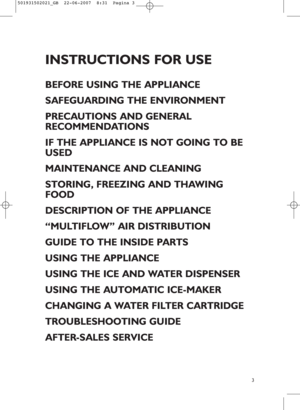Page 13
INSTRUCTIONS FOR USE
BEFORE USING THE APPLIANCE
SAFEGUARDING THE ENVIRONMENT
PRECAUTIONS AND GENERAL
RECOMMENDATIONS
IF THE APPLIANCE IS NOT GOING TO BE
USED
MAINTENANCE AND CLEANING
STORING, FREEZING AND THAWING
FOOD
DESCRIPTION OF THE APPLIANCE
“MULTIFLOW” AIR DISTRIBUTION
GUIDE TO THE INSIDE PARTS
USING THE APPLIANCE
USING THE ICE AND WATER DISPENSER
USING THE AUTOMATIC ICE-MAKER
CHANGING A WATER FILTER CARTRIDGE
TROUBLESHOOTING GUIDE
AFTER-SALES SERVICE
501931502021_GB  22-06-2007  8:31  Pagina 3
 