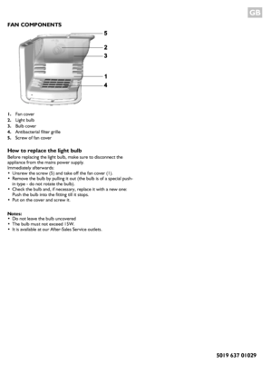 Page 4GB 
FAN COMPONENTS
1.Fan cover
2.Light bulb
3.Bulb cover
4.Antibacterial filter grille
5.Screw of fan cover
How to replace the light bulb
Before replacing the light bulb, make sure to disconnect the 
appliance from the mains power supply.
Immediately afterwards:
•Unsrew the screw (5) and take off the fan cover (1).•Remove the bulb by pulling it out (the bulb is of a special push-
in type - do not rotate the bulb).
•Check the bulb and, if necessary, replace it with a new one: 
Push the bulb into the...