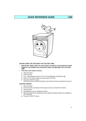 Page 171
QUICK REFERENCE GUIDEGB
BEFORE USING THE APPLIANCE FOR THE FIRST TIME: 
• IMPORTANT: MAKE SURE YOU HAVE READ THE INSTALLATION INSTRUCTIONS 
 REMOVE THE TRANSIT BOLTS BEFORE USING THE MACHINE FOR THE FIRST 
TIME
 First wash cycle without laundry:
1.Open the tap(s).
2.Close the door.
3.Pour a little detergent (about 100 ml) into the detergent compartment  .
4.Select a short wash programme (see programme chart).
5.Press the “ON/OFF” button.
This will remove any water remaining in the machine from the...