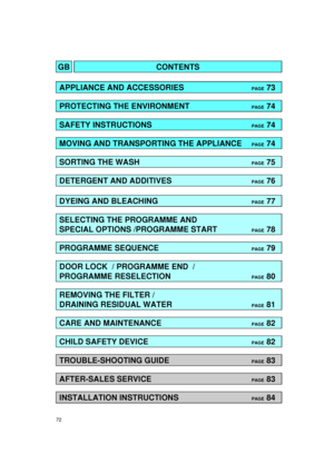 Page 272
GBCONTENTS
APPLIANCE AND ACCESSORIESPAGE73
PROTECTING THE ENVIRONMENTPAGE74
SAFETY INSTRUCTIONSPAGE74
MOVING AND TRANSPORTING THE APPLIANCEPAGE74
SORTING THE WASHPAGE75
DETERGENT AND ADDITIVESPAGE76
DYEING AND BLEACHINGPAGE77
SELECTING THE PROGRAMME AND
SPECIAL OPTIONS /PROGRAMME START
PAGE78
PROGRAMME SEQUENCEPAGE79
DOOR LOCK  / PROGRAMME END  /
PROGRAMME RESELECTION
PAGE80
REMOVING THE FILTER / 
DRAINING RESIDUAL WATER
PAGE81
CARE AND MAINTENANCEPAGE82
CHILD SAFETY DEVICEPAGE82
TROUBLE-SHOOTING...