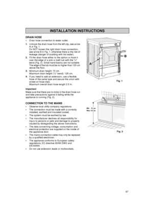 Page 1787
DRAIN HOSE

Drain hose connection to water outlet.
1.
Unhook the drain hose from the left clip, see arrow 
A in Fig. 1.
Do NOT loosen the right drain hose connection, 
see arrow B in Fig. 1, otherwise there is the risk of 
leakage (danger of scalding with hot water).
2.
Fit the drain hose either to the siphon or hook it 
over the edge of a sink or bath tub with the “U” 
bend (Fig. 2). Small hand basins are not suitable. 
The edge of the tub must be no higher than 125 cm 
above the floor.
3.
Minimum...