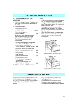 Page 777
FILLING THE DETERGENT AND 
ADDITIVES
1.
Pull out the detergent drawer. The drawer will 
have three or four chambers depending on 
the model.
2.
Filling the detergent:

Programmes with pre- 
and main wash.  

Main wash programme 
without prewash.
When using liquid detergent, extract
the coloured insert from the drawer
and put it in the compartment   .
The insert has a scale to make
dosing easier.

Add fabric softeners and conditioners
- no further than the “Max” mark
(three chamber models) or the...