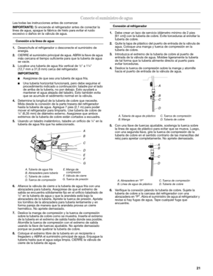 Page 2121
Conecte el suministro de agua
Lea todas las instrucciones antes de comenzar.
IMPORTANTE: Si enciende el refrigerador antes de conectar la 
línea de agua, apague la fábrica de hielo para evitar el ruido 
excesivo o daños en la válvula de agua.
Conexión a la línea de agua
1.Desenchufe el refrigerador o desconecte el suministro de 
energía.
2.CIERRE el suministro principal de agua. ABRA la llave de agua 
más cercana el tiempo suficiente para que la tubería de agua 
se vacíe.
3.Localice una tubería de...