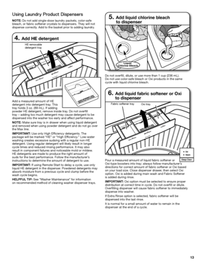 Page 1313
6.  Add liquid fabric softener or Oxi  
to dispenser
Pour a measured amount of liquid fabric softener or  Oxi-type boosters into tray; always follow manufacturer’s directions for correct amount of fabric softener or Oxi based on your load size. Close dispenser drawer, then select Oxi option. Oxi is added during main wash and Fabric Softener  is added during rinse.
IMPORTANT: Oxi option must be selected to ensure proper distribution at correct time in cycle. Do not overfill or dilute. Overfilling...