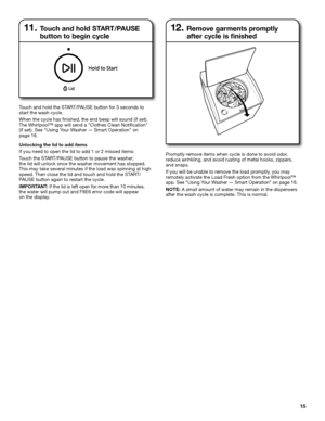 Page 1515
12.  Remove garments promptly  
after cycle is finished
Touch and hold the START/PAUSE button for 3 seconds to start the wash cycle.
When the cycle has finished, the end beep will sound (if set).  The Whirlpool™ app will send a “Clothes Clean Notification”  (if set). See “Using Your Washer — Smart Operation” on  page 16.
Unlocking the lid to add items
If you need to open the lid to add 1 or 2 missed items:
Touch the START/PAUSE button to pause the washer;  the lid will unlock once the washer movement...