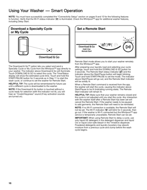 Page 1616
Using Your Washer — Smart Operation
NOTE: You must have successfully completed the “Connectivity Setup” secti\
on on pages 9 and 10 for the following features  
to function. Verify that the Wi-Fi status indicator (    ) is illuminated. Check the\
 Whirlpool™ app for additional washer features,   
including Delay Start.
The Download & Go™ option lets you select and send a Specialty Cycle or My Cycle from the Whirlpool™ app directly to 
your washer. The indicator above Download & Go will illuminate....