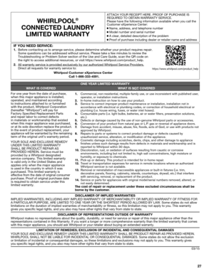 Page 2727
WHIRLPOOL®
CONNECTED LAUNDRYLIMITED WARRANTY  
ATTACH YOUR RECEIPT HERE. PROOF OF PURCHASE IS 
REQUIRED TO OBTAIN WARRANTY SERVICE.
Please have the following information available when you call the 
Customer eXperience Center:
  Name, address, and telephone number
 Model number and serial number
 A clear, detailed description of the problem Proof of purchase including dealer or retailer name and address
DISCLAIMER OF IMPLIED WARRANTIES
IMPLIED WARRANTIES, INCLUDING ANY IMPLIED WARRANTY OF...