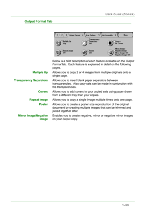 Page 1011–59
USER GUIDE (COPIER)
Output Format Tab
Below is a brief description of each feature available on the Output 
Format tab.  Each feature is explained in detail on the following 
pages.
Multiple UpAllows you to copy 2 or 4 images from multiple originals onto a 
single page.
Transparency SeparatorsAllows you to insert blank paper separators between 
transparencies.  Also copy sets can be made in conjunction with 
the transparencies.
CoversAllows you to add covers to your copied sets using paper drawn...