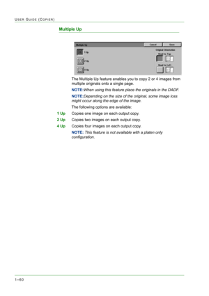 Page 1021–60
USER GUIDE (COPIER)
Multiple Up
The Multiple Up feature enables you to copy 2 or 4 images from 
multiple originals onto a single page.
NOTE:When using this feature place the originals in the DADF.
NOTE:Depending on the size of the original, some image loss 
might occur along the edge of the image.
The following options are available:
1 UpCopies one image on each output copy.
2 UpCopies two images on each output copy.
4 UpCopies four images on each output copy.
NOTE: This feature is not available...