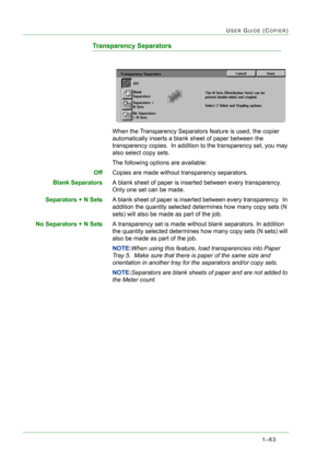 Page 1051–63
USER GUIDE (COPIER)
Transparency Separators
When the Transparency Separators feature is used, the copier 
automatically inserts a blank sheet of paper between the 
transparency copies.  In addition to the transparency set, you may 
also select copy sets.
The following options are available:
OffCopies are made without transparency separators.
Blank SeparatorsA blank sheet of paper is inserted between every transparency.  
Only one set can be made.
Separators + N SetsA blank sheet of paper is inserted...