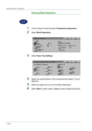 Page 1061–64
USER GUIDE (COPIER)
Selecting Blank Separators
1On the Output Format tab select Transparency Separators.
2Select Blank Separators.
3Select Paper Tray Settings.
4Select the size/orientation of the transparencies loaded in Tray 5 
(Bypass).
5Select the paper tray to use for the Blank Separators.
6Select Start to make copies or Save to select additional features. 