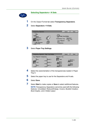 Page 1071–65
USER GUIDE (COPIER)
Selecting Separators + N Sets
1On the Output Format tab select Transparency Separators.
2Select Separators + N Sets.
3Select Paper Tray Settings.
4Select the size/orientation of the transparencies loaded in Paper 
Tray 5.
5Select the paper tray to use for the Separators and N sets.
6Select Save.
7Select Start to make copies or Save to select additional features.
NOTE:Transparency Separators cannot be used with the following 
features: Uncollated, Reduce/Enlarge, Covers, Booklet...