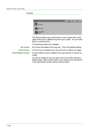 Page 1081–66
USER GUIDE (COPIER)
Covers
This feature allows you to add covers to your copied sets, using 
paper drawn from a different tray than your copies.  You can have 
blank or printed covers.  
The following options are available:
No CoversNo Covers are added to the copy set.  This is the default setting.
Front CoversA Front Cover is added to the copy set with or without an image.
Front & Back CoversA Front & Back Cover is added to the copy set with or without an 
image.
To copy an image on only one side...