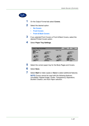 Page 1091–67
USER GUIDE (COPIER)
1On the Output Format tab select Covers.
2Select the desired option: 
• No Covers
• Front Covers
• Front & Back Covers
3If you selected Front Covers or Front & Back Covers, select the 
desired Printed Covers option.
4Select Paper Tray Settings.
5Select the correct paper tray for the Body Pages and Covers.
6Select Save.
7Select Start to make copies or Save to select additional features.
NOTE:Covers cannot be used with the following features: 
Uncollated, Repeat Image, Poster,...