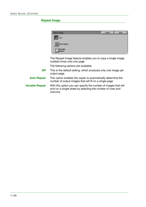 Page 1101–68
USER GUIDE (COPIER)
Repeat Image
The Repeat Image feature enables you to copy a single image 
multiple times onto one page.
The following options are available:
OffThis is the default setting, which produces only one image per 
output page. 
Auto RepeatThis option enables the copier to automatically determine the 
number of output images that will fit on a single page.
Variable RepeatWith this option you can specify the number of images that will 
print on a single sheet by selecting the number of...