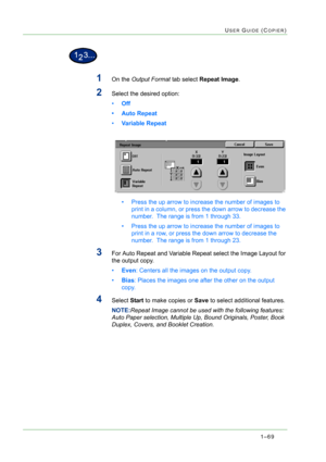 Page 1111–69
USER GUIDE (COPIER)
1On the Output Format tab select Repeat Image.
2Select the desired option: 
•Off 
• Auto Repeat
•Variable Repeat 
• Press the up arrow to increase the number of images to 
print in a column, or press the down arrow to decrease the 
number.  The range is from 1 through 33.
• Press the up arrow to increase the number of images to 
print in a row, or press the down arrow to decrease the 
number.  The range is from 1 through 23.
3For Auto Repeat and Variable Repeat select the Image...