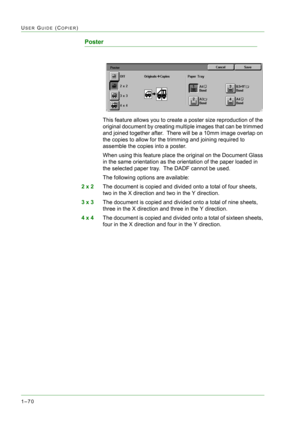 Page 1121–70
USER GUIDE (COPIER)
Poster 
This feature allows you to create a poster size reproduction of the 
original document by creating multiple images that can be trimmed 
and joined together after.  There will be a 10mm image overlap on 
the copies to allow for the trimming and joining required to 
assemble the copies into a poster.
When using this feature place the original on the Document Glass 
in the same orientation as the orientation of the paper loaded in 
the selected paper tray.  The DADF cannot...