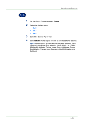 Page 1131–71
USER GUIDE (COPIER)
1On the Output Format tab select Poster.
2Select the desired option: 
•2 x 2 
•3 x 3
•4 x 4 
3Select the desired Paper Tray.
4Select Start to make copies or Save to select additional features. 
NOTE:Poster cannot be used with the following features: Tray 5 
(Bypass), Auto Paper Tray selection, 1 to 2 Sided, 2 to 2 Sided, 
Multiple Up, Collated, Repeat Image, Bound Originals, Covers, 
Book Duplex, Transparency Separators, Booklet Creation, and 
Build Job. 