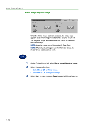 Page 1141–72
USER GUIDE (COPIER)
Mirror Image/ Negative Image
When the Mirror Image feature is selected, the output copy 
appears as a mirror image reflection of the original document.  
The Negative Image feature reverses the colors of the whole 
document image.
NOTE:Negative Image cannot be used with Dual Color.
NOTE:When Negative Image is used with Border Erase, the 
Border Erase area becomes white.
1On the Output Format tab select Mirror Image/ Negative Image.
2Select the desired options:
•Select On or Off...