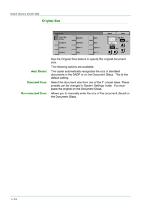 Page 1161–74
USER GUIDE (COPIER)
Original Size
Use the Original Size feature to specify the original document 
size.
The following options are available:
Auto DetectThe copier automatically recognizes the size of standard 
documents in the DADF or on the Document Glass.  This is the 
default setting.
Standard SizesSelect the document size from one of the 11 preset sizes. These 
presets can be changed in System Settings mode.  You must 
place the original on the Document Glass.
Non-standard SizesAllows you to...