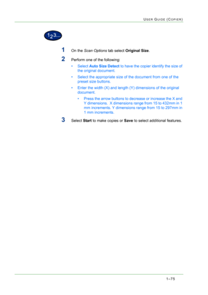 Page 1171–75
USER GUIDE (COPIER)
1On the Scan Options tab select Original Size.
2Perform one of the following: 
•Select Auto Size Detect to have the copier identify the size of 
the original document.
• Select the appropriate size of the document from one of the 
preset size buttons.
• Enter the width (X) and length (Y) dimensions of the original 
document.
• Press the arrow buttons to decrease or increase the X and 
Y dimensions.  X dimensions range from 15 to 432mm in 1 
mm increments. Y dimensions range from...