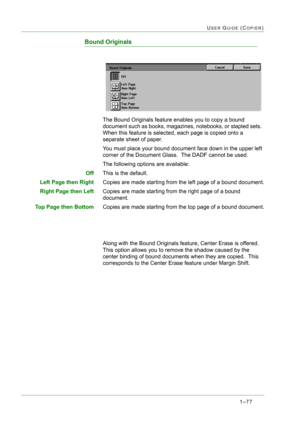 Page 1191–77
USER GUIDE (COPIER)
Bound Originals
The Bound Originals feature enables you to copy a bound 
document such as books, magazines, notebooks, or stapled sets.  
When this feature is selected, each page is copied onto a 
separate sheet of paper.
You must place your bound document face down in the upper left 
corner of the Document Glass.  The DADF cannot be used.
The following options are available:
OffThis is the default.
Left Page then RightCopies are made starting from the left page of a bound...