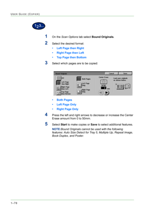 Page 1201–78
USER GUIDE (COPIER)
1On the Scan Options tab select Bound Originals.
2Select the desired format: 
• Left Page then Right
• Right Page then Left 
• Top Page then Bottom
3Select which pages are to be copied:
• Both Pages
• Left Page Only
• Right Page Only
4Press the left and right arrows to decrease or increase the Center 
Erase amount from 0 to 50mm.
5Select Start to make copies or Save to select additional features.
NOTE:Bound Originals cannot be used with the following 
features: Auto Size Detect...