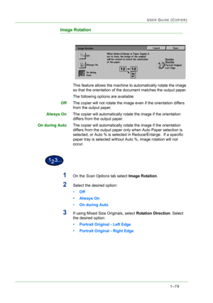 Page 1211–79
USER GUIDE (COPIER)
Image Rotation
This feature allows the machine to automatically rotate the image 
so that the orientation of the document matches the output paper.
The following options are available:
OffThe copier will not rotate the image even if the orientation differs 
from the output paper.
Always OnThe copier will automatically rotate the image if the orientation 
differs from the output paper.
On during AutoThe copier will automatically rotate the image if the orientation 
differs from...